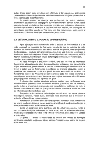 22
outras áreas, assim como investindo em reformular e dar suporte aos professores
,apresentando trabalhos que usam de vários instrumentos tecnológicos para motivar e
levar a construção do conhecimento.
O questionamento se abrange aos profissionais de ensino, diretores,
orientadores educacionais e pedagógicos e pode ser estendido para os alunos.Nessa
pesquisa haverá um balanço das mudanças ocorridas em professores atualmente,
daqueles que fizeram a Formação e daqueles que não fizeram, das avaliações do
aprendizado ocorridos usando as Tics como um dos instrumentos, assim como a
motivação ocorrida nas aulas após essas mudanças ocorridas.
3.2- DESENVOLVIMENTO E APLICAÇÂO DO QUESTIONÁRIO
Após aplicação desse questionário entre 3 escolas da rede estadual e 2 da
rede municipal no município de Araruama, percebe-se que os projetos da rede
estadual em formação continuada está sendo aderida aos poucos, mas que já estão
tendo respostas positivas, com professores aderindo ao uso de novas tecnologias e
tendo suas aulas mais motivadas. Porém, dentre 45 profissionais pesquisados só 20%
fizeram ou estão cursando algum projeto de formação continuada, do restante 30%
desejam se aprimorar futuramente.
Na rede municipal a dificuldade é maior, falta sala de aula de informática
funcionando adequadamente, além de material básico, professores com carga horária
dupla, desmotivados, porém abertos a idéia de fazerem formação continuada que os
levem a saber usar as ferramentas tecnológicas de maneira adequada, porém a
prefeitura não investe em cursos e a pouca iniciativa está vindo do sindicato dos
funcionários públicos de Araruama que coloca em sua sede mini cursos ensinando a
usar algumas ferramentas como o data-show, retroprojetor e curso de informática com
preços populares e voltado para o público em geral.
A direção das escolas estaduais visitadas apóiam seus professores para
fazerem cursos, passando todos os informes em seus quadros na sala de professor,
existe é claro o problema de manutenção dos computadores, problemas de rede, e
falta de orientadores tecnológicos, que ajudariam muito a incentivar e manter as salas
de informática em bom estado de uso.
Por parte dos alunos grande parte desejam ter mais aulas com uso de recursos
tecnológicos variados, vídeos aulas, exercícios mais dinâmicos que o levassem a
entender a Matemática e outras matérias.
Acredito que o caminho ainda será árduo porém, promissor, se os profissionais
de ensino receberem bolsas, e cursos atraentes a tendência é que brevemente mais e
mais professores usarão as TIcs em suas aulas.
Existe um despreparo geral quanto ao uso de software adequados, vemos o
uso por parte de alguns professores do data- show, mas os softwares educativos,
muitos disponibilizados em portais como o Mec e outros mais, ainda são pouco usados
e explorados.
O gráfico 1 mostra a necessidade de investir nos cursos de formação
continuada, resultado obtido após ida as escolas.Professores que usam os tics em
suas aulas 10%.
 
