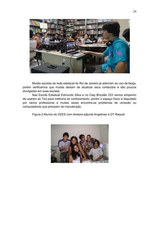 24
Muitas escolas da rede estadual do Rio de Janeiro já aderiram ao uso de blogs,
porém verificamos que muitas deixam de atualizar seus conteúdos e são poucos
divulgadas em suas escolas.
Nas Escola Estadual Edmundo Silva e no Ciep Brizolão 253 vemos empenho
de usarem as Tics para melhoria do conhecimento, porém o espaço físico e disputado
por vários professores e muitas vezes encontra-se problemas de conexão ou
computadores que precisam de manutenção.
Figura 2:Alunos do CEES com diretora adjunta Angelines e OT Raquel.
 