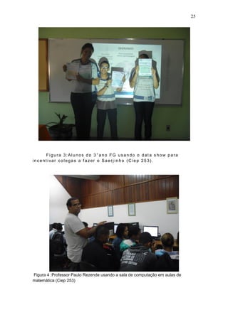 25
Figura 3:Alunos do 3 °ano FG usando o data show para
incentivar colegas a fazer o Saerjinho (Ciep 253).
Figura 4 :Professor Paulo Rezende usando a sala de computação em aulas de
matemática (Ciep 253)
 