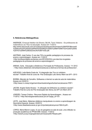 28
5. Referências Bibliográficas
ANDRADE, Emanuel Adeilton de Oliveira; SILVA, Tacio Vitaliano . Os professores de
matemática e as TICs na educação. Acesso em 11/2012:
http://www.educonufs.com.br/vcoloquio/cdcoloquio/cdroom/eixo%208/PDF/Microsoft
%20Word%20%20OS%20PROFESSORES%20DE%20MATEMATICA%20E%20AS
%20TIC%20NA%20EDUCACAO%5B1%5D.pdf.
ANTÔNIO, José Carlos. O uso das TICs na gestão pedagógica do processo de
ensino e aprendizagem. Acesso em 11/2012:
<http://professordigital.wordpress.com/2010/04/23/o-uso-das-tics-na-gestao-
pedagogica-do-processo-de-ensino-e-aprendizagem/>.
ARENA, Carla. Educação a Distância e Formação de Professores. Acesso: 11/ 2012
: <http://www.slideshare.net/carlaarena/educao-a-distncia-e-formao-de-professores>.
AZEVEDO, Leila Marta Costa de. “A integração das Tics no cotidiano
escolar”.Trabalho final do curso de Pós Graduação Lato Sensu Ntem da UFF– 2013
BORBA, Marcelo de Carvalho. Softwares e internet na sala de aula de matemática.
Acesso em 03/2013:
<http://www.rc.unesp.br/gpimem/downloads/artigos/borba/marceloxenen.PDF>
JACOB, Angela Saida Alvarez. “ A utilização de Softwares no cotidiano escolar”.
Trabalho final do curso de Pós Graduação lato Sensu da UFF em Ntem-2013
JORDÃO, Teresa Cristina - Recursos Digitais de Aprendizagem , Acesso em
11/2012: <http://tecnologiasnaeducacao.pro.br/?page_id=10>.
LEITE, José Mario. Materiais didáticos manipuláveis no ensino e aprendizagem de
Geometria Espacial. Acesso: 03/2013:
<http://www.diaadiaeducacao.pr.gov.br/portals/pde/arquivos/1664-8.pdf>.
LOPES, Maria Maroni Lopes. O uso do geogebra na sala de aula: uma reflexão na
produção acadêmica do PPGECNM. Acesso: 11/2012:
<http://www4.pucsp.br/geogebrala/submissao/pdfs/70lopes.pdf>.
 