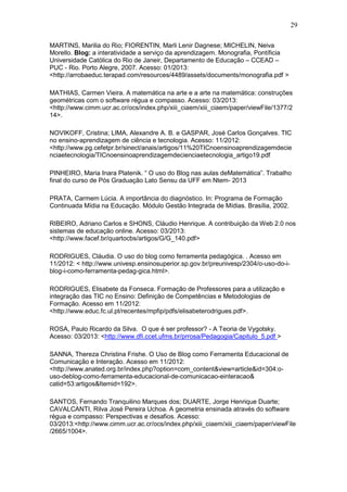 29
MARTINS, Marilia do Rio; FIORENTIN, Marli Lenir Dagnese; MICHELIN, Neiva
Morello. Blog: a interatividade a serviço da aprendizagem. Monografia, Pontíficia
Universidade Católica do Rio de Janeir, Departamento de Educação – CCEAD –
PUC - Rio. Porto Alegre, 2007. Acesso: 01/2013:
<http://arrobaeduc.terapad.com/resources/4489/assets/documents/monografia.pdf >
MATHIAS, Carmen Vieira. A matemática na arte e a arte na matemática: construções
geométricas com o software régua e compasso. Acesso: 03/2013:
<http://www.cimm.ucr.ac.cr/ocs/index.php/xiii_ciaem/xiii_ciaem/paper/viewFile/1377/2
14>.
NOVIKOFF, Cristina; LIMA, Alexandre A. B. e GASPAR, José Carlos Gonçalves. TIC
no ensino-aprendizagem de ciência e tecnologia. Acesso: 11/2012:
<http://www.pg.cefetpr.br/sinect/anais/artigos/11%20TICnoensinoaprendizagemdecie
nciaetecnologia/TICnoensinoaprendizagemdecienciaetecnologia_artigo19.pdf
PINHEIRO, Maria Inara Platenik. “ O uso do Blog nas aulas deMatemática”. Trabalho
final do curso de Pós Graduação Lato Sensu da UFF em Ntem- 2013
PRATA, Carmem Lúcia. A importância do diagnóstico. In: Programa de Formação
Continuada Mídia na Educação. Módulo Gestão Integrada de Mídias. Brasília, 2002.
RIBEIRO, Adriano Carlos e SHONS, Cláudio Henrique. A contribuição da Web 2.0 nos
sistemas de educação online. Acesso: 03/2013:
<http://www.facef.br/quartocbs/artigos/G/G_140.pdf>
RODRIGUES, Cláudia. O uso do blog como ferramenta pedagógica. . Acesso em
11/2012: < http://www.univesp.ensinosuperior.sp.gov.br/preunivesp/2304/o-uso-do-i-
blog-i-como-ferramenta-pedag-gica.html>.
RODRIGUES, Elisabete da Fonseca. Formação de Professores para a utilização e
integração das TIC no Ensino: Definição de Competências e Metodologias de
Formação. Acesso em 11/2012:
<http://www.educ.fc.ul.pt/recentes/mpfip/pdfs/elisabeterodrigues.pdf>.
ROSA, Paulo Ricardo da Silva. O que é ser professor? - A Teoria de Vygotsky.
Acesso: 03/2013: <http://www.dfi.ccet.ufms.br/prrosa/Pedagogia/Capitulo_5.pdf >
SANNA, Thereza Christina Frishe. O Uso de Blog como Ferramenta Educacional de
Comunicação e Interação. Acesso em 11/2012:
<http://www.anated.org.br/index.php?option=com_content&view=article&id=304:o-
uso-deblog-como-ferramenta-educacional-de-comunicacao-einteracao&
catid=53:artigos&Itemid=192>.
SANTOS, Fernando Tranquilino Marques dos; DUARTE, Jorge Henrique Duarte;
CAVALCANTI, Rilva José Pereira Uchoa. A geometria ensinada através do software
régua e compasso: Perspectivas e desafios. Acesso:
03/2013:<http://www.cimm.ucr.ac.cr/ocs/index.php/xiii_ciaem/xiii_ciaem/paper/viewFile
/2665/1004>.
 
