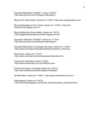31
Educação Matemática: EDUMAT. Acesso: 03/2013:
<http://www.edumat.com.br/software-matematicos/
Blog do Prof. Nildo Galvão. Acesso em 11/2012: <http://www.ngmatematica.com/>
Blog de Matemática do Prof. Vianna. Acesso em 11/2012: <http://prof-
ricardovianna.blogspot.com.br/>
Blog da Matemática Ensino Médio. Acesso em 11/2012:
<http://blogdamatematicaensinomedio.blogspot.com.br/>
Educação matemática- EDUMAT. Acesso em 11/ 2012:
<http://www.edumat.com.br/software-matematicos/>.
Educação Matemática e Tecnologia Informática. Acesso em 11/2012:
<http://www2.mat.ufrgs.br/edumatec/softwares/softwares_index.php>.
Mundo sites. Acesso em 11/ 2012:
<http://www.mundosites.net/cienciasexatas/matematica.htm>.
O seu portal matemático. Acesso 11/2012:
<http://www.somatematica.com.br/softOnline.php>.
Portal da educação e tecnologia. Acesso em 11/2012:
<http://www.portaleducacaoetecnologia.com/#!blogs>.
Só Matemática. Acesso em 11/2012: <http://www.somatematica.com.br/>.
Infopedagogia. Acesso em 11/2012:
<http://www.infopedagogica.com.br/sites_matematica/Sites_matematica.htm>.
 