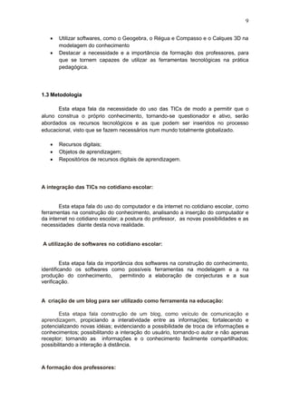 9
 Utilizar softwares, como o Geogebra, o Régua e Compasso e o Calques 3D na
modelagem do conhecimento
 Destacar a necessidade e a importância da formação dos professores, para
que se tornem capazes de utilizar as ferramentas tecnológicas na prática
pedagógica.
1.3 Metodologia
Esta etapa fala da necessidade do uso das TICs de modo a permitir que o
aluno construa o próprio conhecimento, tornando-se questionador e ativo, serão
abordados os recursos tecnológicos e as que podem ser inseridos no processo
educacional, visto que se fazem necessários num mundo totalmente globalizado.
 Recursos digitais;
 Objetos de aprendizagem;
 Repositórios de recursos digitais de aprendizagem.
A integração das TICs no cotidiano escolar:
Esta etapa fala do uso do computador e da internet no cotidiano escolar, como
ferramentas na construção do conhecimento, analisando a inserção do computador e
da internet no cotidiano escolar; a postura do professor, as novas possibilidades e as
necessidades diante desta nova realidade.
A utilização de softwares no cotidiano escolar:
Esta etapa fala da importância dos softwares na construção do conhecimento,
identificando os softwares como possíveis ferramentas na modelagem e a na
produção do conhecimento, permitindo a elaboração de conjecturas e a sua
verificação.
A criação de um blog para ser utilizado como ferramenta na educação:
Esta etapa fala construção de um blog, como veículo de comunicação e
aprendizagem, propiciando a interatividade entre as informações; fortalecendo e
potencializando novas idéias; evidenciando a possibilidade de troca de informações e
conhecimentos; possibilitando a interação do usuário, tornando-o autor e não apenas
receptor; tornando as informações e o conhecimento facilmente compartilhados;
possibilitando a interação à distância.
A formação dos professores:
 