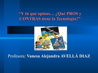 “Y tú qué opinas… ¿Qué PROS y
     CONTRAS tiene la Tecnología?”




Profesora: Vanesa Alejandra AVELLÁ DIAZ
 