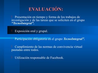 EVALUACIÓN:
  Presentación en tiempo y forma de los trabajos de
investigación y de las tareas que se soliciten en el grupo
“TecnoIntegral”.

   Exposición oral y grupal.

   Participación obligatoria en el grupo TecnoIntegral”.

 Cumplimiento de las normas de convivencia virtual
pautadas entre todos.

   Utilización responsable de Facebook.
 