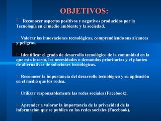 OBJETIVOS:
 Reconocer aspectos positivos y negativos producidos por la
Tecnología en el medio ambiente y la sociedad.

  Valorar las innovaciones tecnológicas, comprendiendo sus alcances
y peligros.

 Identificar el grado de desarrollo tecnológico de la comunidad en la
que esta inserto, las necesidades o demandas prioritarias y el planteo
de alternativas de soluciones tecnológicas.

 Reconocer la importancia del desarrollo tecnológico y su aplicación
en el medio que los rodea.

   Utilizar responsablemente las redes sociales (Facebook).

  Aprender a valorar la importancia de la privacidad de la
información que se publica en las redes sociales (Facebook).
 