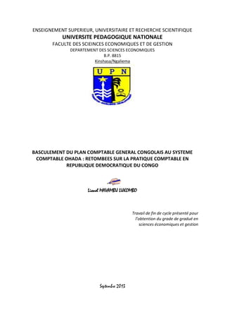 ENSEIGNEMENT SUPERIEUR, UNIVERSITAIRE ET RECHERCHE SCIENTIFIQUE 
UNIVERSITE PEDAGOGIQUE NATIONALE 
FACULTE DES SCIEINCES ECONOMIQUES ET DE GESTION 
DEPARTEMENT DES SCIENCES ECONOMIQUES 
B.P. 8815 
Kinshasa/Ngaliema 
BASCULEMENT DU PLAN COMPTABLE GENERAL CONGOLAIS AU SYSTEME COMPTABLE OHADA : RETOMBEES SUR LA PRATIQUE COMPTABLE EN REPUBLIQUE DEMOCRATIQUE DU CONGO 
Lionel MAVAMBU LUKOMBO 
Travail de fin de cycle présenté pour l’obtention du grade de gradué en sciences économiques et gestion 
Septembre 2013  