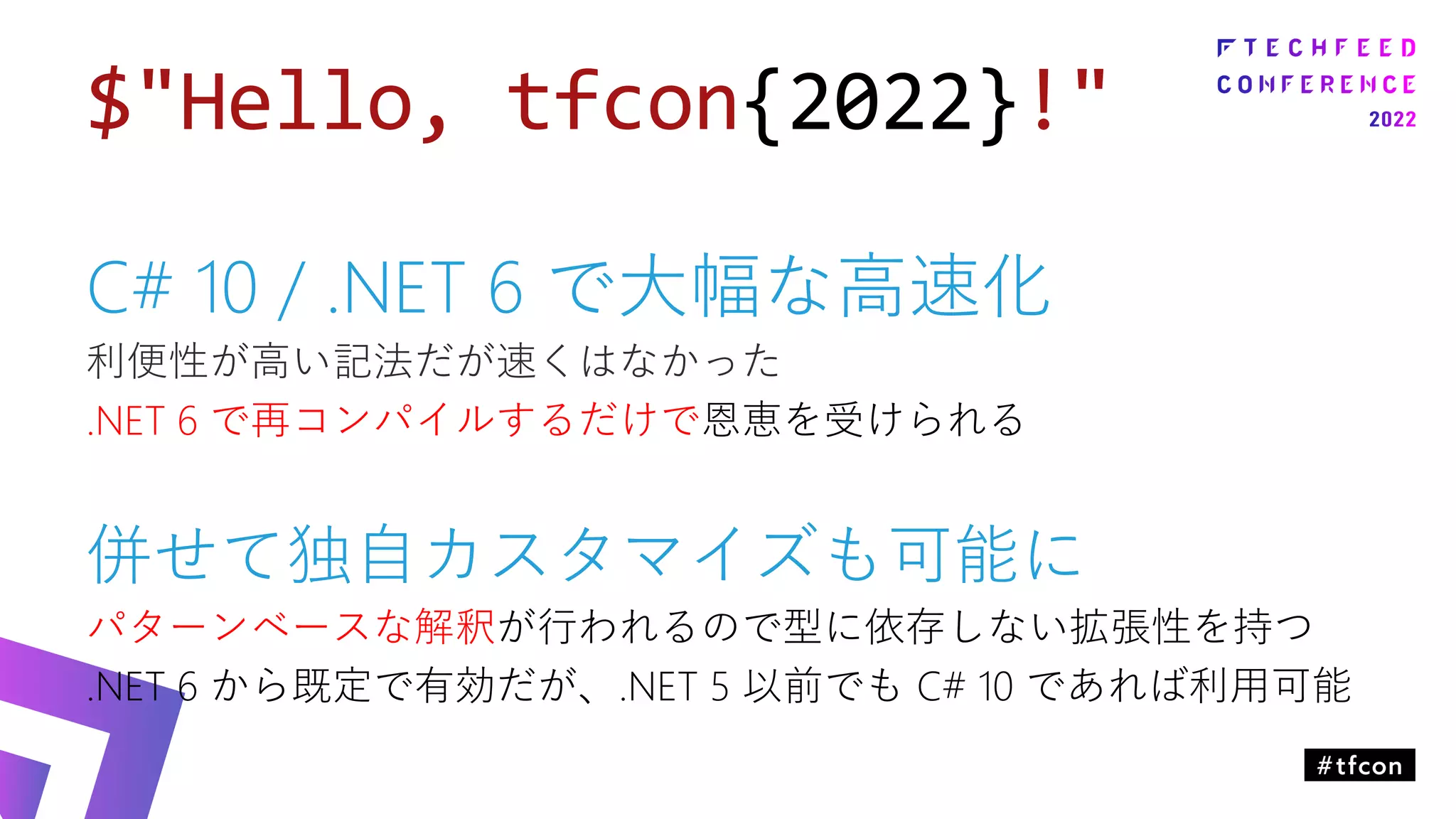$"Hello, tfcon{2022}!"
C# 10 / .NET 6 で大幅な高速化
利便性が高い記法だが速くはなかった
.NET 6 で再コンパイルするだけで恩恵を受けられる
併せて独自カスタマイズも可能に
パターンベースな解釈が行われるので型に依存しない拡張性を持つ
.NET 6 から既定で有効だが、.NET 5 以前でも C# 10 であれば利用可能
 