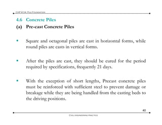 4.6 Concrete Piles
CHP # 04: Pile Foundation
(a) Pre-cast Concrete Piles
Square and octagonal piles are cast in horizontal forms, while
round piles are casts in vertical forms.
After the piles are cast, they should be cured for the period
required by specifications, frequently 21 days.
With the exception of short lengths, Precast concrete piles
t b i f d ith ffi i t t l t t dmust be reinforced with sufficient steel to prevent damage or
breakage while they are being handled from the casting beds to
the driving positions.
40
Civil engineering practice
 