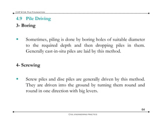 4.9 Pile Driving
CHP # 04: Pile Foundation
3- Boring
S ti ili i d b b i h l f it bl di tSometimes, piling is done by boring holes of suitable diameter
to the required depth and then dropping piles in them.
Generally cast-in-situ piles are laid by this method.
4- Screwing
Screw piles and disc piles are generally driven by this method.
They are driven into the ground by turning them round andThey are driven into the ground by turning them round and
round in one direction with big levers.
64
Civil engineering practice
 