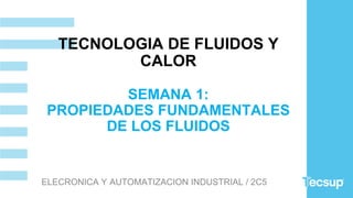 TECNOLOGIA DE FLUIDOS Y
CALOR
SEMANA 1:
PROPIEDADES FUNDAMENTALES
DE LOS FLUIDOS
ELECRONICA Y AUTOMATIZACION INDUSTRIAL / 2C5
 