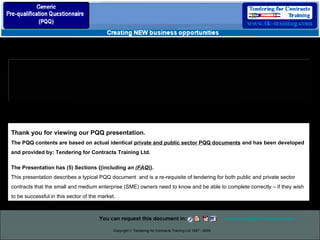 Copyright  ©  Tendering for Contracts Training Ltd 1997 - 2009 Provision of Planned Preventative Mechanical and  Electrical Maintenance Services   Thank you for viewing our PQQ presentation. The PQQ contents are based on actual identical  private and public sector PQQ documents  and has been developed and provided by: Tendering for Contracts Training Ltd.  The Presentation has (5) Sections {(including  an ( FAQ )}. This presentation describes a typical PQQ document  and is a re-requisite of tendering for both public and private sector contracts that the small and medium enterprise (SME) owners need to know and be able to complete correctly – if they wish to be successful in this sector of the market.  You can request this document in:  [email_address]   