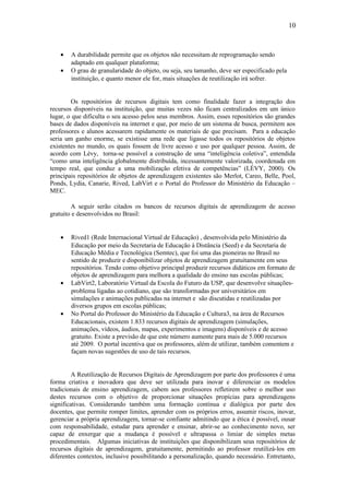 10



    •   A durabilidade permite que os objetos não necessitam de reprogramação sendo
        adaptado em qualquer plataforma;
    •   O grau de granularidade do objeto, ou seja, seu tamanho, deve ser especificado pela
        instituição, e quanto menor ele for, mais situações de reutilização irá sofrer.


        Os repositórios de recursos digitais tem como finalidade fazer a integração dos
recursos disponíveis na instituição, que muitas vezes não ficam centralizados em um único
lugar, o que dificulta o seu acesso pelos seus membros. Assim, esses repositórios são grandes
bases de dados disponíveis na internet e que, por meio de um sistema de busca, permitem aos
professores e alunos acessarem rapidamente os materiais de que precisam. Para a educação
seria um ganho enorme, se existisse uma rede que ligasse todos os repositórios de objetos
existentes no mundo, os quais fossem de livre acesso e uso por qualquer pessoa. Assim, de
acordo com Lévy, torna-se possível a construção de uma “inteligência coletiva”, entendida
“como uma inteligência globalmente distribuída, incessantemente valorizada, coordenada em
tempo real, que conduz a uma mobilização efetiva de competências” (LÉVY, 2000). Os
principais repositórios de objetos de aprendizagem existentes são Merlot, Careo, Belle, Pool,
Ponds, Lydia, Canarie, Rived, LabVirt e o Portal do Professor do Ministério da Educação –
MEC.

        A seguir serão citados os bancos de recursos digitais de aprendizagem de acesso
gratuito e desenvolvidos no Brasil:


    •   Rived1 (Rede Internacional Virtual de Educação) , desenvolvida pelo Ministério da
        Educação por meio da Secretaria de Educação à Distância (Seed) e da Secretaria de
        Educação Média e Tecnológica (Semtec), que foi uma das pioneiras no Brasil no
        sentido de produzir e disponibilizar objetos de aprendizagem gratuitamente em seus
        repositórios. Tendo como objetivo principal produzir recursos didáticos em formato de
        objetos de aprendizagem para melhora a qualidade do ensino nas escolas públicas;
    •   LabVirt2, Laboratório Virtual da Escola do Futuro da USP, que desenvolve situações-
        problema ligadas ao cotidiano, que são transformadas por universitários em
        simulações e animações publicadas na internet e são discutidas e reutilizadas por
        diversos grupos em escolas públicas;
    •   No Portal do Professor do Ministério da Educação e Cultura3, na área de Recursos
        Educacionais, existem 1.833 recursos digitais de aprendizagem (simulações,
        animações, vídeos, áudios, mapas, experimentos e imagens) disponíveis e de acesso
        gratuito. Existe a previsão de que este número aumente para mais de 5.000 recursos
        até 2009. O portal incentiva que os professores, além de utilizar, também comentem e
        façam novas sugestões de uso de tais recursos.


         A Reutilização de Recursos Digitais de Aprendizagem por parte dos professores é uma
forma criativa e inovadora que deve ser utilizada para inovar e diferenciar os modelos
tradicionais de ensino aprendizagem, cabem aos professores refletirem sobre o melhor uso
destes recursos com o objetivo de proporcionar situações propícias para aprendizagens
significativas. Considerando também uma formação contínua e dialógica por parte dos
docentes, que permite romper limites, aprender com os próprios erros, assumir riscos, inovar,
gerenciar a própria aprendizagem, tornar-se confiante admitindo que a ética é possível, ousar
com responsabilidade, estudar para aprender e ensinar, abrir-se ao conhecimento novo, ser
capaz de enxergar que a mudança é possível e ultrapassa o limiar de simples metas
procedimentais. Algumas iniciativas de instituições que disponibilizam seus repositórios de
recursos digitais de aprendizagem, gratuitamente, permitindo ao professor reutilizá-los em
diferentes contextos, inclusive possibilitando a personalização, quando necessário. Entretanto,
 