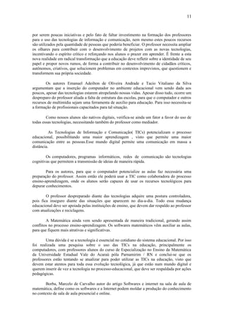 11



por serem poucas iniciativas e pelo fato de faltar investimento na formação dos professores
para o uso das tecnologias de informação e comunicação, nem mesmo estes poucos recursos
são utilizados pela quantidade de pessoas que poderia beneficiar. O professor necessita ampliar
os olhares para contribuir com o desenvolvimento de projetos com as novas tecnologias,
incentivando o espírito crítico e reforçando nos alunos o prazer em aprender. É frente a esta
nova realidade em radical transformação que a educação deve refletir sobre a identidade de seu
papel e propor novos rumos, de forma a contribuir no desenvolvimento de cidadãos críticos,
autônomos, criativos, que solucionem problemas em contextos imprevistos, que questionem e
transformem sua própria sociedade.

        Os autores Emanuel Adeilton de Oliveira Andrade e Tacio Vitaliano da Silva
argumentam que a inserção do computador no ambiente educacional vem sendo dada aos
poucos, apesar das tecnologias estarem atropelando nossas vidas. Apesar disso tudo, ocorre um
despreparo do professor aliada a falta de estrutura das escolas, para que o computador e outros
recursos de multimídia sejam uma ferramenta de auxílio para educação. Para isso necessita-se
a formação de profissionais capacitados para tal situação.

        Como nossos alunos são nativos digitais, verifica-se ainda um fator a favor do uso de
todas essas tecnologias, necessitando também do professor como mediador.

          As Tecnologias de Informação e Comunicação( TICs) potencializam o processo
educacional, possibilitando uma maior aprendizagem , visto que permite uma maior
comunicação entre as pessoas.Esse mundo digital permite uma comunicação em massa a
distância.

        Os computadores, programas informáticos, redes de comunicação são tecnologias
cognitivas que permitem a transmissão de ideias de maneira rápida.

        Para os autores, para que o computador potencialize as aulas faz necessária uma
preparação do professor. Assim então ele poderá usar a TIC como colaboradora do processo
ensino-aprendizagem, onde os alunos serão capazes de usar os recursos tecnológicos para
depurar conhecimentos.

        O professor despreparado diante das tecnologias adquire uma postura controladora,
pois fica inseguro diante das situações que aparecem no dia-a-dia. Todo essa mudança
educacional deve ser apoiada pelas instituições de ensino, que devem dar respaldo ao professor
com atualizações e reciclagens.

        A Matemática ainda vem sendo apresentada de maneira tradicional, gerando assim
conflitos no processo ensino-aprendizagem. Os softwares matemáticos vêm auxiliar as aulas,
para que fiquem mais atrativas e significativas.

        Uma dúvida é se a tecnologia é essencial no cotidiano do sistema educacional. Por isso
foi realizada uma pesquisa sobre o uso das TICs na educação, principalmente os
computadores, com professores alunos do curso de Especialização no Ensino da Matemática
da Universidade Estadual Vale do Acaraú póla Parnamirim / RN e conclui-se que os
professores estão tentando se atualizar para poder utilizar as TICs na educação, visto que
devem estar atentos para toda essa evolução tecnológica, já que estão num mundo digital e
querem inserir de vez a tecnologia no processo-educacional, que deve ser respaldada por ações
pedagógicas.

        Borba, Marcelo de Carvalho autor do artigo Softwares e internet na sala de aula de
matemática, define como os softwares e a Internet podem moldar a produção do conhecimento
no contexto de sala de aula presencial e online.
 