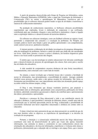 12



        A partir de pesquisas desenvolvidas pelo Grupo de Pesquisa em Informática, outras
Mídias e Educação Matemática (GPIMEM), sobre o papel das Tecnologias da Informação e
Comunicação (TIC) no ensino e aprendizagem de Matemática, concluiu-se que as
possibilidades que os softwares oferecem podem mudar os tipos de atividades e transformar a
natureza do conhecimento matemático.

         Na produção do conhecimento matemático, os Softwares oferecem possibilidades
experimentais que exploradas, levam à elaboração de conjecturas à sua verificação,
contribuindo para que estudantes cheguem a uma justificativa matemática e façam a ligação
entre a exploração indutiva e o desenvolvimento do raciocínio dedutivo.

        Os softwares nos oferecem estratégias, como um feedback referente ao aspecto visual,
permitindo a compreensão dos conceitos e a resolução de problemas. No Winplot, por
exemplo, pode-se inserir uma função e gerar um gráfico apresentando o seu comportamento,
sendo variável com novos parâmetros inseridos.

        A internet permite a elaboração de atividades investigativas de pesquisas abrangentes,
além da modelagem de problemas, inclusive a partir de temas que ainda não são encontrados
em livros. Além disto, permite o acesso a cursos à distância, em horários disponíveis pelos
alunos e nos locais aonde os presenciais não chegam.

        É notório que o uso da tecnologia no cenário educacional é de relevante contribuição
para o desenvolvimento do processo de aprendizagem dos alunos, bem como para o auxílio
das atividades dos educadores.

        A rede mundial de computadores encurtou distâncias de uma forma inacreditável,
instantaneamente, estar conectado com o outro lado do mundo.

         No entanto, a maior revolução que a Internet trouxe não é somente a facilidade de
acesso às informações, mas principalmente, a possibilidade do usuário interagir, podendo
interferir nesse processo, sendo autor e não apenas receptor de informações. São várias as
ferramentas que possibilitam isso, mas especialmente uma delas tem alcançado grande espaço
na mídia virtual nos últimos tempos: o blog.

         O blog é uma ferramenta que alcança resultados positivos, por propiciar a
interatividade entre as informações, apresentando como características, publicações em forma
de diários, admitindo comentários que possuem o objetivo de contribuir para o aprimoramento
das idéias e pensamentos e apresentados.

       Percebe-se a presença do blog educacional e toda a sua contribuição através            da
educação à distância, a qual possibilita a interação de diferentes alunos, criando uma rede   de
comunicação que se encontra aproximada através do blog, evidenciando a possibilidade          de
crescimento intelectual sem haver empecilhos relacionados à distância de contato entre        os
educandos.

        O aluno virtual tem mais autonomia do que um aluno presencial, no sentido de que ele
tem mais domínio sobre os objetivos, as experiências de aprendizagem e as decisões de
avaliação do seu programa.

        Portanto, a interação e a comunicação estabelecida através dos blogs educacionais
constituem uma meta de desenvolvimento de ações que visam não apenas transmitir
informações, mas estimular os alunos a construírem os seus conhecimentos através das
orientações dos educadores e da troca de informações, experiências e vivências entre alunos e
professores, demonstrando que a educação não se restringe a um espaço físico, que a mesma
 
