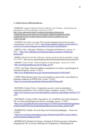 18




5 –Referências Bibliográficas:

-ANDRADE, Emanuel Adeilton de Oliveira; SILVA, Tacio Vitaliano . Os professores de
matemática e as TICs na educação. Acesso em 11/2012:
http://www.educonufs.com.br/vcoloquio/cdcoloquio/cdroom/eixo
%208/PDF/Microsoft%20Word%20%20OS%20PROFESSORES%20DE
%20MATEMATICA%20E%20AS%20TIC%20NA%20EDUCACAO
%5B1%5D.pdf.
- ANTÔNIO, José Carlos. O uso das TICs na gestão pedagógica do processo de ensino
e aprendizagem. Acesso em 11/2012: <http://professordigital.wordpress.com/2010/04/23/o-
uso-das-tics-na-gestao-pedagogica-do-processo-de-ensino-e-aprendizagem/>.
- ARENA, Carla. Educação a Distância e Formação de Professores. Acesso: 11/
2012 : <http://www.slideshare.net/carlaarena/educao-a-distncia-e-formao-de-
professores>.
- BORBA, Marcelo de Carvalho. Softwares e internet na sala de aula de matemática. Acesso
em 11/2012: <http://www.rc.unesp.br/gpimem/downloads/artigos/borba/marceloxenen.PDF>
- JORDÃO, Teresa Cristina - Recursos Digitais de Aprendizagem , Acesso em 11/2012:
<http://tecnologiasnaeducacao.pro.br/?page_id=10>.
- LEITE, José Mario. Materiais didáticos manipuláveis no ensino e aprendizagem de
Geometria Espacial. Acesso: 11/2012:
<http://www.diaadiaeducacao.pr.gov.br/portals/pde/arquivos/1664-8.pdf>.

- LOPES, Maria Maroni Lopes. O uso do geogebra na sala de aula: uma reflexão na
produção acadêmica do PPGECNM. Acesso: 11/2012:
<http://www4.pucsp.br/geogebrala/submissao/pdfs/70lopes.pdf>.


- MATHIAS, Carmen Vieira. A matemática na arte e a arte na matemática:
construções geométricas com o software régua e compasso. Acesso: 11/2012:
<http://www.cimm.ucr.ac.cr/ocs/index.php/xiii_ciaem/xiii_ciaem/paper/viewFile/1377
/214>.

- NOVIKOFF, Cristina; LIMA, Alexandre A. B. e GASPAR, José Carlos Gonçalves.
TIC no ensino-aprendizagem de ciência e tecnologia. Acesso: 11/2012:
<http://www.pg.cefetpr.br/sinect/anais/artigos/11%20TICnoensinoaprendizagemdecie
nciaetecnologia/TICnoensinoaprendizagemdecienciaetecnologia_artigo19.pdf>

- RODRIGUES, Cláudia. O uso do blog como ferramenta pedagógica. . Acesso em
11/2012:
< http://www.univesp.ensinosuperior.sp.gov.br/preunivesp/2304/o-uso-do-i-blog-i-
como-ferramenta-pedag-gica.html>.

- RODRIGUES, Elisabete da Fonseca. Formação de Professores para a utilização e
integração das TIC no Ensino: Definição de Competências e Metodologias de
 