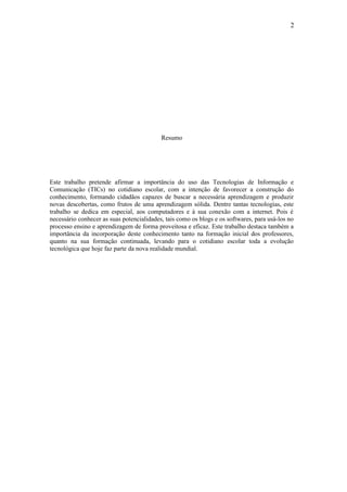 2




                                           Resumo




Este trabalho pretende afirmar a importância do uso das Tecnologias de Informação e
Comunicação (TICs) no cotidiano escolar, com a intenção de favorecer a construção do
conhecimento, formando cidadãos capazes de buscar a necessária aprendizagem e produzir
novas descobertas, como frutos de uma aprendizagem sólida. Dentre tantas tecnologias, este
trabalho se dedica em especial, aos computadores e à sua conexão com a internet. Pois é
necessário conhecer as suas potencialidades, tais como os blogs e os softwares, para usá-los no
processo ensino e aprendizagem de forma proveitosa e eficaz. Este trabalho destaca também a
importância da incorporação deste conhecimento tanto na formação inicial dos professores,
quanto na sua formação continuada, levando para o cotidiano escolar toda a evolução
tecnológica que hoje faz parte da nova realidade mundial.
 