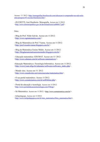 20



Acesso: 11/ 2012:<http://monografias.brasilescola.com/educacao/o-computador-na-sala-aula-
uma-pesquisa-03-escolas-brasileiras.htm>.

- ZUCHETTI, José Humberto. Monografia. Acesso em 11/2012:
<http://www.dominiopublico.gov.br/download/texto/ea000417.pdf>.


Sites:

- Blog do Prof. Nildo Galvão. Acesso em 11/2012:
<http://www.ngmatematica.com/>

- Blog de Matemática do Prof. Vianna. Acesso em 11/2012:
<http://prof-ricardovianna.blogspot.com.br/>

- Blog da Matemática Ensino Médio. Acesso em 11/2012:
<http://blogdamatematicaensinomedio.blogspot.com.br/>

- Educação matemática- EDUMAT. Acesso em 11/ 2012:
<http://www.edumat.com.br/software-matematicos/>.

-Educação Matemática e Tecnologia Informática. Acesso em 11/2012:
<http://www2.mat.ufrgs.br/edumatec/softwares/softwares_index.php>.

- Mundo sites. Acesso em 11/ 2012:
<http://www.mundosites.net/cienciasexatas/matematica.htm>.

- O seu portal matemático. Acesso 11/2012:
<http://www.somatematica.com.br/softOnline.php>.

- Portal da educação e tecnologia. Acesso em 11/2012:
<http://www.portaleducacaoetecnologia.com/#!blogs>.

- Só Matemática. Acesso em 11/2012: <http://www.somatematica.com.br/>.

- Infopedagogia. Acesso em 11/2012:
<http://www.infopedagogica.com.br/sites_matematica/Sites_matematica.htm>.
 