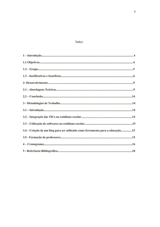 3




                                                                  Índice



1 – Introdução............................................................................................................................ 4

1.1 Objetivos...............................................................................................................................4

1.2 – Grupo.................................................................................................................................5

1.3 - Justificativas e benefícios..................................................................................................6

2- Desenvolvimento....................................................................................................................9

2.1 - Abordagens Teóricas.........................................................................................................9

2.2 – Conclusão.........................................................................................................................14

3 - Metodologias de Trabalho..................................................................................................14

3.1 – Introdução........................................................................................................................14

3.2 – Integração das TICs no cotidiano escolar.....................................................................14

3.3 – Utilização de softwares no cotidiano escolar.................................................................15

3.4 – Criação de um blog para ser utilizado como ferramenta para a educação...............15

3.5 - Formação de professores.................................................................................................15

4 – Cronograma........................................................................................................................16

5 - Referência Bibliográfica.....................................................................................................18
 