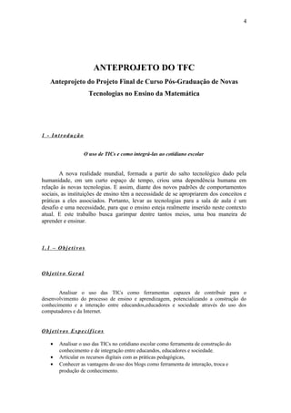 4




                      ANTEPROJETO DO TFC
   Anteprojeto do Projeto Final de Curso Pós-Graduação de Novas
                    Tecnologias no Ensino da Matemática




1 - Introdução


                  O uso de TICs e como integrá-las ao cotidiano escolar


        A nova realidade mundial, formada a partir do salto tecnológico dado pela
humanidade, em um curto espaço de tempo, criou uma dependência humana em
relação às novas tecnologias. E assim, diante dos novos padrões de comportamentos
sociais, as instituições de ensino têm a necessidade de se apropriarem dos conceitos e
práticas a eles associados. Portanto, levar as tecnologias para a sala de aula é um
desafio e uma necessidade, para que o ensino esteja realmente inserido neste contexto
atual. E este trabalho busca garimpar dentre tantos meios, uma boa maneira de
aprender e ensinar.



1.1 – Objetivos



Objetivo Geral


       Analisar o uso das TICs como ferramentas capazes de contribuir para o
desenvolvimento do processo de ensino e aprendizagem, potencializando a construção do
conhecimento e a interação entre educandos,educadores e sociedade através do uso dos
computadores e da Internet.


Objetivos Específicos

   •   Analisar o uso das TICs no cotidiano escolar como ferramenta de construção do
       conhecimento e de integração entre educandos, educadores e sociedade.
   •   Articular os recursos digitais com as práticas pedagógicas,
   •   Conhecer as vantagens do uso dos blogs como ferramenta de interação, troca e
       produção de conhecimento.
 