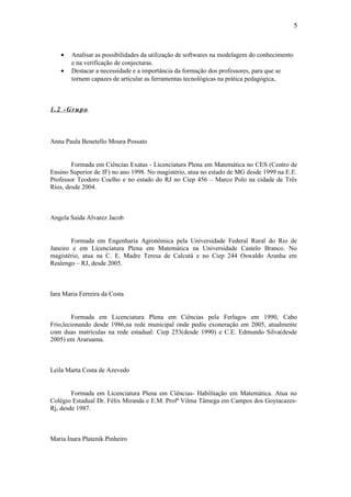 5



    •   Analisar as possibilidades da utilização de softwares na modelagem do conhecimento
        e na verificação de conjecturas.
    •   Destacar a necessidade e a importância da formação dos professores, para que se
        tornem capazes de articular as ferramentas tecnológicas na prática pedagógica,



1.2 -Grupo



Anna Paula Benetello Moura Possato


        Formada em Ciências Exatas - Licenciatura Plena em Matemática no CES (Centro de
Ensino Superior de JF) no ano 1998. No magistério, atua no estado de MG desde 1999 na E.E.
Professor Teodoro Coelho e no estado do RJ no Ciep 456 – Marco Polo na cidade de Três
Rios, desde 2004.



Angela Saida Alvarez Jacob


        Formada em Engenharia Agronômica pela Universidade Federal Rural do Rio de
Janeiro e em Licenciatura Plena em Matemática na Universidade Castelo Branco. No
magistério, atua na C. E. Madre Teresa de Calcutá e no Ciep 244 Oswaldo Aranha em
Realengo – RJ, desde 2005.



Iara Maria Ferreira da Costa


         Formada em Licenciatura Plena em Ciências pela Ferlagos em 1990, Cabo
Frio,lecionando desde 1986,na rede municipal onde pediu exoneração em 2005, atualmente
com duas matrículas na rede estadual: Ciep 253(desde 1990) e C.E. Edmundo Silva(desde
2005) em Araruama.



Leila Marta Costa de Azevedo


        Formada em Licenciatura Plena em Ciências- Habilitação em Matemática. Atua no
Colégio Estadual Dr. Félix Miranda e E.M. Profª Vilma Tâmega em Campos dos Goytacazes-
Rj, desde 1987.



Maria Inara Platenik Pinheiro
 