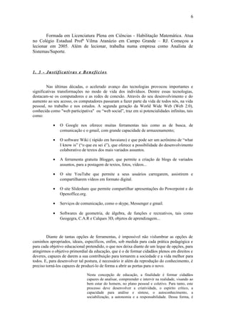 6



       Formada em Licenciatura Plena em Ciências - Habilitação Matemática. Atua
no Colégio Estadual Profª Vilma Atanázio em Campo Grande – RJ. Começou a
lecionar em 2005. Além de lecionar, trabalha numa empresa como Analista de
Sistemas/Suporte.



1. 3 - Justificativas e Benefícios


         Nas últimas décadas, o acelerado avanço das tecnologias provocou importantes e
significativas transformações no modo de vida dos indivíduos. Dentre essas tecnologias,
destacam-se os computadores e as redes de conexão. Através do seu desenvolvimento e do
aumento ao seu acesso, os computadores passaram a fazer parte da vida de todos nós, na vida
pessoal, no trabalho e nos estudos. A segunda geração da World Wide Web (Web 2.0),
conhecida como "web participativa" ou “web social”, traz em si potencialidades infinitas, tais
como:

           •    O Google nos oferece muitas ferramentas tais como as de busca, de
                comunicação e o gmail, com grande capacidade de armazenamento;

           •    O software Wiki ( rápido em havaiano) e que pode ser um acrônimo de “what
                I know is” (“o que eu sei é”), que oferece a possibilidade do desenvolvimento
                colaborativo de textos dos mais variados assuntos.

           •    A ferramenta gratuita Blogger, que permite a criação de blogs de variados
                assuntos, para a postagem de textos, fotos, vídeos...

           •    O site YouTube que permite a seus usuários carregarem, assistirem e
                compartilharem vídeos em formato digital.

           •    O site Slideshare que permite compartilhar apresentações do Powerpoint e do
                Openoffice.org.

           •    Serviços de comunicação, como o skype, Messenger e gmail.

           •    Softwares de geometria, de álgebra, de funções e recreativos, tais como
                Geogegra, C.A.R e Calques 3D, objetos de aprendizagem...



        Diante de tantas opções de ferramentas, é impossível não vislumbrar as opções de
caminhos apropriados, ideais, específicos, enfim, sob medida para cada prática pedagógica e
para cada objetivo educacional pretendido, o que nos deixa diante de um leque de opções, para
atingirmos o objetivo primordial da educação, que é o de formar cidadãos plenos em direitos e
deveres, capazes de darem a sua contribuição para tornarem a sociedade e a vida melhor para
todos. E, para desenvolver tal postura, é necessário ir além da reprodução do conhecimento, é
preciso torná-los capazes de produzi-lo de forma a abrir as portas para o novo.

                               Nesta concepção de educação, a finalidade é formar cidadãos
                               capazes de analisar, compreender e intervir na realidade, visando ao
                               bem estar do homem, no plano pessoal e coletivo. Para tanto, este
                               processo deve desenvolver a criatividade, o espírito crítico, a
                               capacidade para análise e síntese, o autoconhecimento, a
                               sociabilização, a autonomia e a responsabilidade. Dessa forma, é
 