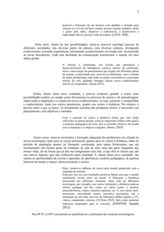 7


                                possível a formação de um homem com aptidões e atitudes para
                                colocar-se a serviço do bem comum, possuir espírito solidário, sentir
                                o gosto pelo saber, dispor-se a conhecer-se, a desenvolver a
                                capacidade efetiva, possuir visão inovadora. (LEITE, 2008)


          Além disto, diante de tais possibilidades, torna-se possível interligar pessoas de
diferentes sociedades, das diversas partes do planeta, com diversas culturas, divulgando
conhecimento, trocando experiências, informando acontecimentos em tempo real, favorecendo
as novas descobertas. Toda esta facilidade de comunicação transformou o mundo em uma
aldeia global.

                                A internet é, atualmente, um veículo que oportuniza o
                                desenvolvimento da inteligência coletiva, através da construção,
                                troca e intervenção em pensamentos que surgem em diferentes partes
                                do mundo, evidenciando que, convive-se atualmente, com o sentido
                                de aldeia globalizada, onde todas as nações encontram-se conectadas
                                através da web, podendo interagir, buscar novos conhecimentos
                                através do computador. (Sanna 2012)


        Enfim, diante desta nova realidade, é preciso conhecer quando e como estas
possibilidades podem ser usadas como ferramentas no processo do ensino e da aprendizagem,
objetivando a ampliação e a criação de novos conhecimentos, ou seja, construir e compartilhar
o conhecimento, tanto nos cursos presenciais, quanto nos cursos à distância. No entanto, é
preciso saber o que se busca. As ferramentas sozinhas não produzem efeitos, é necessário um
planejamento, com objetivos e métodos.

                                Com o aumento de cursos a distância online que vem sendo
                                oferecidos na última década, torna-se importante refletir sobre qual é
                                a proposta pedagógica de curso que se pretende oferecer, de acordo
                                com a demanda e os objetivos traçados. (Borba, 2010)


        Assim como, torna-se necessária a formação adequada dos professores em relação às
novas tecnologias, tanto para os cursos presenciais quanto para os cursos à distância, tanto no
período de graduação quanto na formação continuada, pois tantas ferramentas, que até
recentemente não faziam parte do cotidiano da sala de aula, hoje são parte integrante das
nossas vidas, de tal forma que já não nos imaginamos sem elas, o que dirá os alunos que são
uns nativos digitais, que não conhecem outra realidade. E, diante desta nova realidade, são
muitas as oportunidades de ensinar e aprender, de aperfeiçoar a prática pedagógica, de quebrar
barreiras de tempo e espaço, democratizando o ensino.

                                Hoje, contam-se milhares de cursos pelo mundo propiciado com a
                                expansão da internet.
                                Estes por sua vez com resultados positivos fazem com que o mundo
                                empresarial invista neles em massa. A Educação a Distância
                                processada por diferentes maneiras, lança mão de diferentes
                                tecnologias, por exemplo, nos cursos totalmente a distância pode-se
                                utilizar qualquer um dos meios ou vários como: a internet,
                                teleconferências, vídeos, material impresso, etc. E, nos cursos semi-
                                presenciais intercalando alguns encontros presenciais sob a
                                orientação de um tutor com uso de diferentes mídias digitais a TV,
                                vídeos, computador, internet, CD Rom, DVD, bem como materiais
                                impressos preparados para os cursistas. (SANTOS, Juçanã,
                                2012)

      Nos PCN’s (1997) encontram-se justificativas a utilização dos recursos tecnológicos:
 