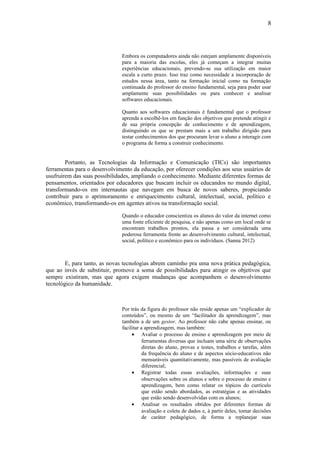 8




                              Embora os computadores ainda não estejam amplamente disponíveis
                              para a maioria das escolas, eles já começam a integrar muitas
                              experiências educacionais, prevendo-se sua utilização em maior
                              escala a curto prazo. Isso traz como necessidade a incorporação de
                              estudos nessa área, tanto na formação inicial como na formação
                              continuada do professor do ensino fundamental, seja para poder usar
                              amplamente suas possibilidades ou para conhecer e analisar
                              softwares educacionais.

                              Quanto aos softwares educacionais é fundamental que o professor
                              aprenda a escolhê-los em função dos objetivos que pretende atingir e
                              de sua própria concepção de conhecimento e de aprendizagem,
                              distinguindo os que se prestam mais a um trabalho dirigido para
                              testar conhecimentos dos que procuram levar o aluno a interagir com
                              o programa de forma a construir conhecimento.


        Portanto, as Tecnologias da Informação e Comunicação (TICs) são importantes
ferramentas para o desenvolvimento da educação, por oferecer condições aos seus usuários de
usufruírem das suas possibilidades, ampliando o conhecimento. Mediante diferentes formas de
pensamentos, orientados por educadores que buscam incluir os educandos no mundo digital,
transformando-os em internautas que navegam em busca de novos saberes, propiciando
contribuir para o aprimoramento e enriquecimento cultural, intelectual, social, político e
econômico, transformando-os em agentes ativos na transformação social.

                              Quando o educador conscientiza os alunos do valor da internet como
                              uma fonte eficiente de pesquisa, e não apenas como um local onde se
                              encontram trabalhos prontos, ela passa a ser considerada uma
                              poderosa ferramenta frente ao desenvolvimento cultural, intelectual,
                              social, político e econômico para os indivíduos. (Sanna 2012)



        E, para tanto, as novas tecnologias abrem caminho pra uma nova prática pedagógica,
que ao invés de substituir, promove a soma de possibilidades para atingir os objetivos que
sempre existiram, mas que agora exigem mudanças que acompanhem o desenvolvimento
tecnológico da humanidade.



                              Por trás da figura do professor não reside apenas um “explicador de
                              conteúdos”, ou mesmo de um “facilitador da aprendizagem”, mas
                              também a de um gestor. Ao professor não cabe apenas ensinar, ou
                              facilitar a aprendizagem, mas também:
                                   • Avaliar o processo de ensino e aprendizagem por meio de
                                         ferramentas diversas que incluam uma série de observações
                                         diretas do aluno, provas e testes, trabalhos e tarefas, além
                                         da frequência do aluno e de aspectos sócio-educativos não
                                         mensuráveis quantitativamente, mas passíveis de avaliação
                                         diferencial;
                                   • Registrar todas essas avaliações, informações e suas
                                         observações sobre os alunos e sobre o processo de ensino e
                                         aprendizagem, bem como relatar os tópicos do currículo
                                         que estão sendo abordados, as estratégias e as atividades
                                         que estão sendo desenvolvidas com os alunos;
                                   • Analisar os resultados obtidos por diferentes formas de
                                         avaliação e coleta de dados e, à partir deles, tomar decisões
                                         de caráter pedagógico, de forma a replanejar suas
 