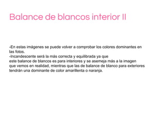 Balance de blancos interior II
-En estas imágenes se puede volver a comprobar los colores dominantes en
las fotos.
-Incandescente será la más correcta y equilibrada ya que
este balance de blancos es para interiores y se asemeja más a la imagen
que vemos en realidad, mientras que las de balance de blanco para exteriores
tendrán una dominante de color amarillenta o naranja.
 