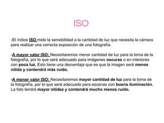 ISO
-El índice ISO mide la sensibilidad a la cantidad de luz que necesita la cámara
para realizar una correcta exposición de una fotografía.
-A mayor valor ISO: Necesitaremos menor cantidad de luz para la toma de la
fotografía, por lo que será adecuado para imágenes oscuras o en interiores
con poca luz. Esto tiene una desventaja que es que la imagen será menos
nítida y contendrá más ruido.
-A menor valor ISO: Necesitaremos mayor cantidad de luz para la toma de
la fotografía, por lo que será adecuado para escenas con buena iluminación.
La foto tendrá mayor nitidez y contendrá mucho menos ruido.
 