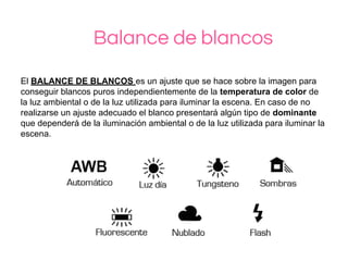 Balance de blancos
El BALANCE DE BLANCOS es un ajuste que se hace sobre la imagen para
conseguir blancos puros independientemente de la temperatura de color de
la luz ambiental o de la luz utilizada para iluminar la escena. En caso de no
realizarse un ajuste adecuado el blanco presentará algún tipo de dominante
que dependerá de la iluminación ambiental o de la luz utilizada para iluminar la
escena.
 