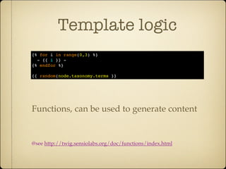 Template logic
{% for i in range(0,3) %}
  - {{ i }} -
{% endfor %}

{{ random(node.taxonomy.terms }}




Functions, can be used to generate content


@see http://twig.sensiolabs.org/doc/functions/index.html
 