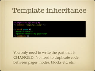 Template inheritance
{# page--404.tpl.twig #}
{% extends ‘page.tpl.twig’ %}

{% block page %}
  <h1>#fail!</h1>
  <p>Dude where’s my page?</p>
{% endblock %}




You only need to write the part that is
CHANGED. No need to duplicate code
between pages, nodes, blocks etc. etc.
 