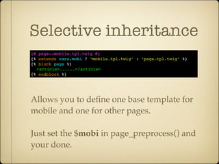 Selective inheritance
{# page--mobile.tpl.twig #}
{% extends vars.mobi ? ‘mobile.tpl.twig’ : ‘page.tpl.twig’ %}
{% block page %}
  <article>......</article>
{% endblock %}




Allows you to deﬁne one base template for
mobile and one for other pages.

Just set the $mobi in page_preprocess() and
your done.
 
