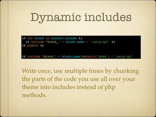 Dynamic includes
{% for block in content.blocks %}
  {% include ‘block_’ ~ block.name ~ '.twig.tpl' %}
{% endfor %}


{% include ‘block_’ ~ block.name|default('base') ~'.twig.tpl'




Write once, use multiple times by chunking
the parts of the code you use all over your
theme into includes instead of php
methods.
 