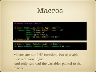 Macros
{# macro.form.tpl.twig #}

{% macro field(name, value, type, size) %}
    <input type="{{ type|default('text') }}"
           name="{{ name }}"
           value="{{ value|e }}"
           size="{{ size|default(20) }}">
{% endmacro %}

{% import ‘macro.form.tpl.twig’ as form %}
<p> {{form.field(‘password’,null,‘password’}} </p>



Macros are not PHP functions but re-usable
pieces of view logic.
And only can read the variables passed to the
macro.
 