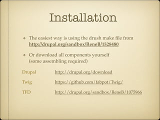 Installation
  The easiest way is using the drush make ﬁle from
  http://drupal.org/sandbox/ReneB/1528480

  Or download all components yourself
  (some assembling required)

Drupal       http://drupal.org/download

Twig         https://github.com/fabpot/Twig/

TFD          http://drupal.org/sandbox/ReneB/1075966
 