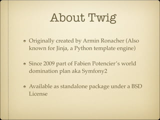 About Twig
Originally created by Armin Ronacher (Also
known for Jinja, a Python template engine)

Since 2009 part of Fabien Potencier’s world
domination plan aka Symfony2

Available as standalone package under a BSD
License
 