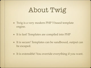 About Twig
Twig is a very modern PHP 5 based template
engine.

It is fast! Templates are compiled into PHP

It is secure! Templates can be sandboxed, output can
be escaped.

It is extensible! You override everything if you want.
 