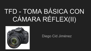 TFD - TOMA BÁSICA CON
CÁMARA RÉFLEX(II)
Diego Cid Jiménez
 