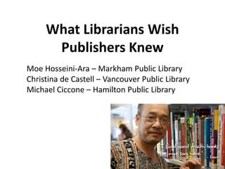What Librarians Wish
Publishers Knew
Moe Hosseini-Ara – Markham Public Library
Christina de Castell – Vancouver Public Library
Michael Ciccone – Hamilton Public Library
 
