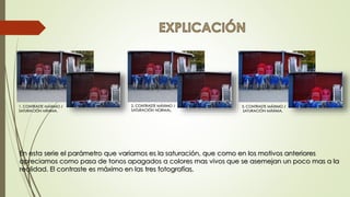 1. CONTRASTE MÁXIMO /
SATURACIÓN MÍNIMA.
2. CONTRASTE MÁXIMO /
SATURACIÓN NORMAL.
3. CONTRASTE MÁXIMO /
SATURACIÓN MÁXIMA.
En esta serie el parámetro que variamos es la saturación, que como en los motivos anteriores
apreciamos como pasa de tonos apagados a colores mas vivos que se asemejan un poco mas a la
realidad. El contraste es máximo en las tres fotografías.
 