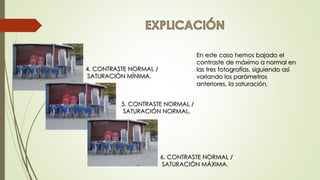 6. CONTRASTE NORMAL /
SATURACIÓN MÁXIMA.
4. CONTRASTE NORMAL /
SATURACIÓN MÍNIMA.
5. CONTRASTE NORMAL /
SATURACIÓN NORMAL.
En este caso hemos bajado el
contraste de máximo a normal en
las tres fotografías, siguiendo así
variando los parámetros
anteriores, la saturación.
 