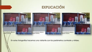 12. CONTRASTE MÁXIMO /
NITIDEZ MÁXIMA.
10. CONTRASTE MÍNIMO /
NITIDEZ MÁXIMA.
11. CONTRASTE MÍNIMO /
NITIDEZ MÍNIMA.
En estas fotografías hacemos una variante con los parámetros contraste y nitidez.
 