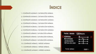 1. CONTRASTE MÁXIMO / SATURACIÓN MÍNIMA.
2. CONTRASTE MÁXIMO / SATURACIÓN NORMAL.
3. CONTRASTE MÁXIMO / SATURACIÓN MÁXIMA.
4. CONTRASTE NORMAL / SATURACIÓN MÍNIMA.
5. CONTRASTE NORMAL / SATURACIÓN NORMAL.
6. CONTRASTE NORMAL / SATURACIÓN MÁXIMA.
7. CONTRASTE MÍNIMO / SATURACIÓN MÍNIMA.
8. CONTRASTE MÍNIMO / SATURACIÓN NORMAL.
9. CONTRASTE MÍNIMO / SATURACIÓN MÁXIMA.
10. CONTRASTE MÍNIMO / NITIDEZ MÁXIMA.
11. CONTRASTE MÍNIMO / NITIDEZ MÍNIMA.
12. CONTRASTE MÁXIMO / NITIDEZ MÁXIMA.
 