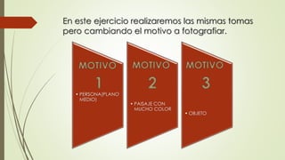 En este ejercicio realizaremos las mismas tomas
pero cambiando el motivo a fotografiar.
• PERSONA(PLANO
MEDIO)
• PAISAJE CON
MUCHO COLOR
• OBJETO
 