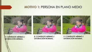 PERSONA EN PLANO MEDIO
9. CONTRASTE MÍNIMO /
SATURACIÓN MÁXIMA.
7. CONTRASTE MÍNIMO /
SATURACIÓN MÍNIMA.
8. CONTRASTE MÍNIMO /
SATURACIÓN NORMAL.
9. CONTRASTE MÍNIMO /
SATURACIÓN MÁXIMA.
7. CONTRASTE MÍNIMO /
SATURACIÓN MÍNIMA.
8. CONTRASTE MÍNIMO /
SATURACIÓN NORMAL.
 