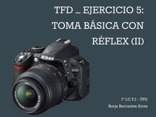 TFD – EJERCICIO 5:
TOMA BÁSICA CON
RÉFLEX (II)
1º I.C.T.I - TFD
Borja Barrantes Aires
 