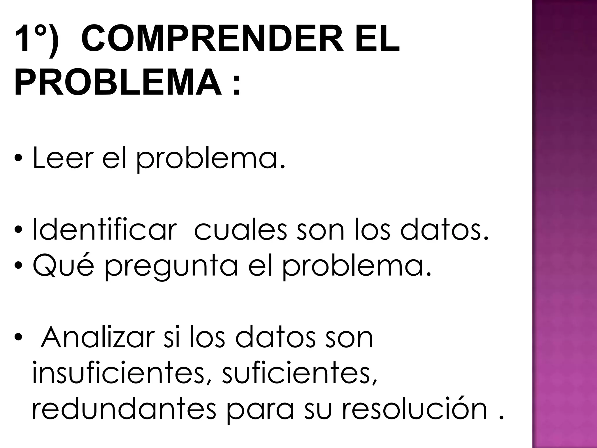 1°) COMPRENDER EL
PROBLEMA :

• Leer el problema.

• Identificar cuales son los datos.
• Qué pregunta el problema.

• Analizar si los datos son
  insuficientes, suficientes,
  redundantes para su resolución .
 