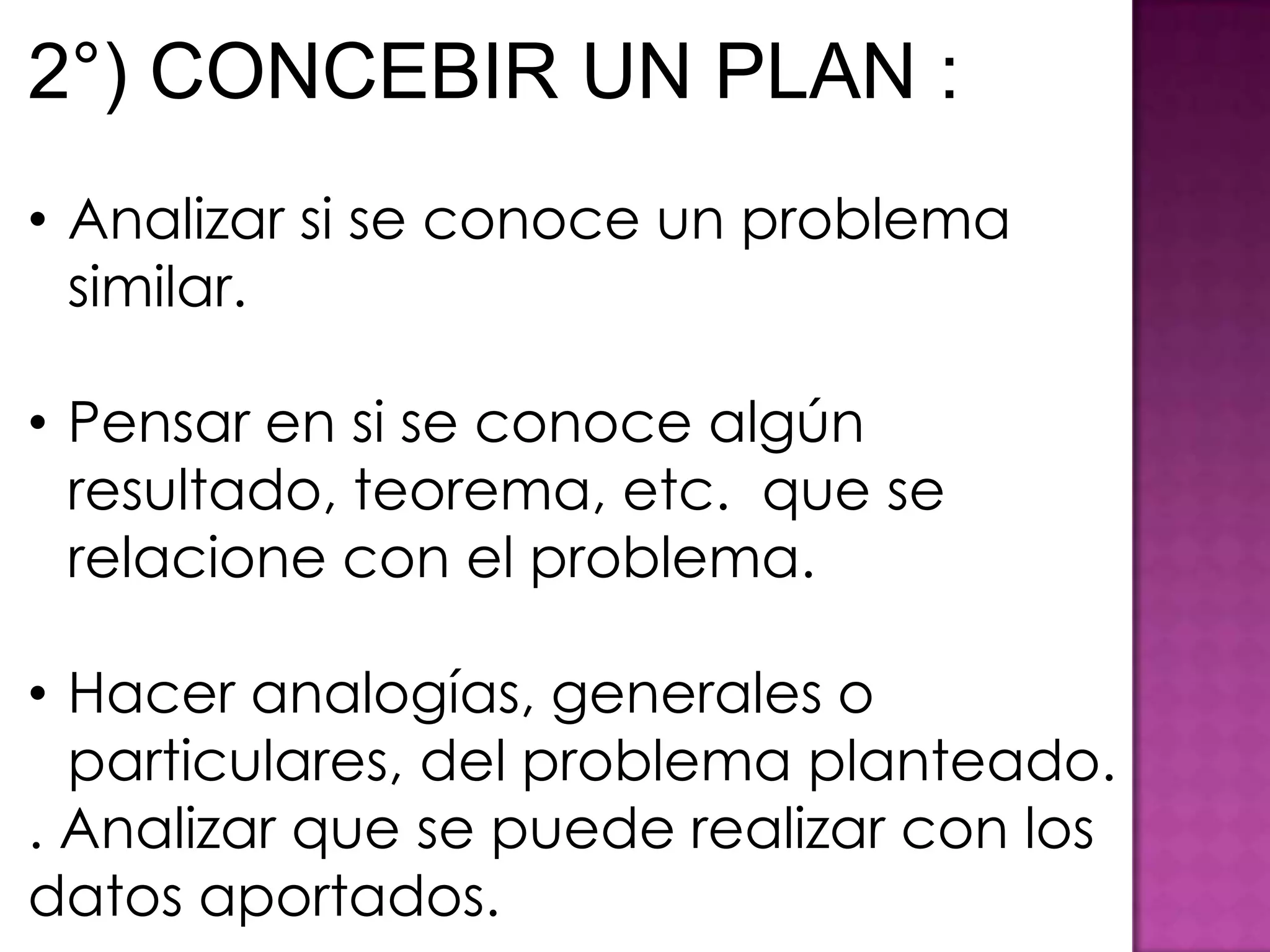 2°) CONCEBIR UN PLAN :
• Analizar si se conoce un problema
  similar.

• Pensar en si se conoce algún
  resultado, teorema, etc. que se
  relacione con el problema.

• Hacer analogías, generales o
  particulares, del problema planteado.
. Analizar que se puede realizar con los
datos aportados.
 